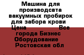 Машина для производсвта вакуумных пробирок для забора крови › Цена ­ 1 000 000 - Все города Бизнес » Оборудование   . Ростовская обл.